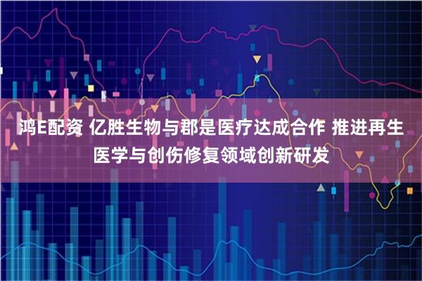 鸿E配资 亿胜生物与郡是医疗达成合作 推进再生医学与创伤修复领域创新研发
