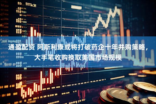 通盈配资 阿斯利康或将打破药企十年并购策略，大手笔收购换取美国市场规模