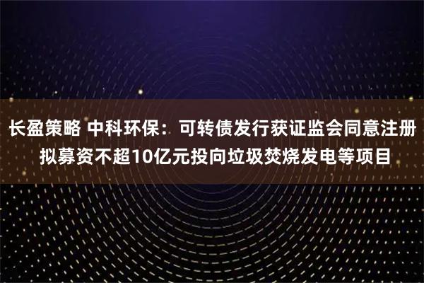 长盈策略 中科环保：可转债发行获证监会同意注册 拟募资不超10亿元投向垃圾焚烧发电等项目
