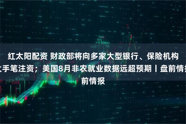 红太阳配资 财政部将向多家大型银行、保险机构大手笔注资；美国8月非农就业数据远超预期丨盘前情报
